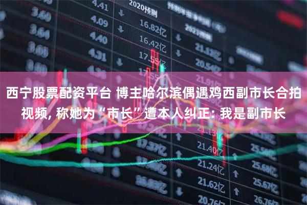 西宁股票配资平台 博主哈尔滨偶遇鸡西副市长合拍视频, 称她为“市长”遭本人纠正: 我是副市长