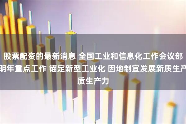 股票配资的最新消息 全国工业和信息化工作会议部署明年重点工作 锚定新型工业化 因地制宜发展新质生产力