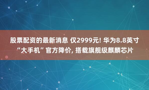 股票配资的最新消息 仅2999元! 华为8.8英寸“大手机”官方降价, 搭载旗舰级麒麟芯片