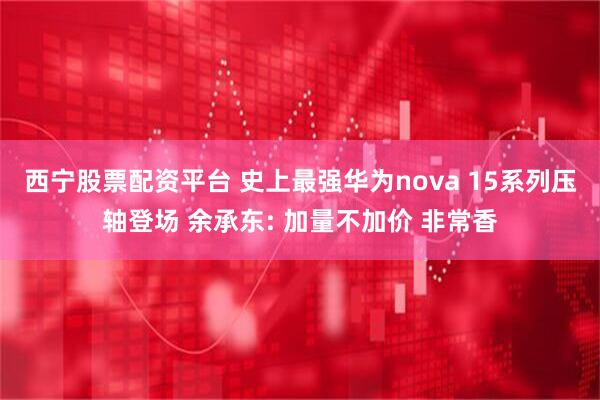 西宁股票配资平台 史上最强华为nova 15系列压轴登场 余承东: 加量不加价 非常香