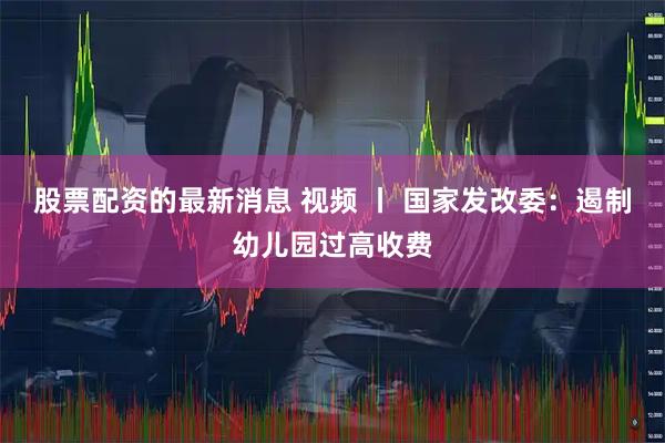 股票配资的最新消息 视频 丨 国家发改委：遏制幼儿园过高收费
