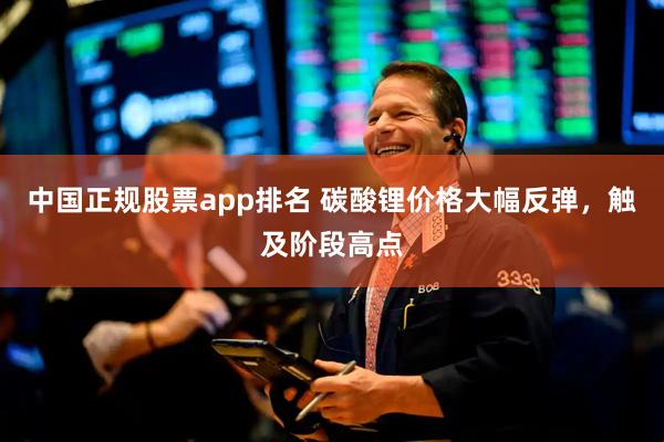 中国正规股票app排名 碳酸锂价格大幅反弹，触及阶段高点
