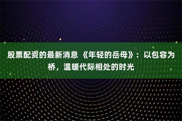 股票配资的最新消息 《年轻的岳母》:以包容为桥,温暖代际相处的时光