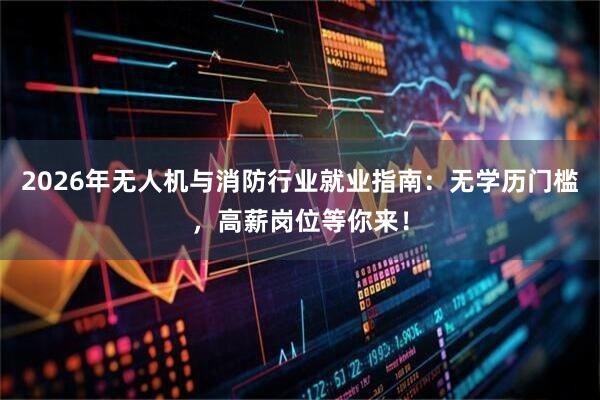 2026年无人机与消防行业就业指南:无学历门槛,高薪岗位等你来!