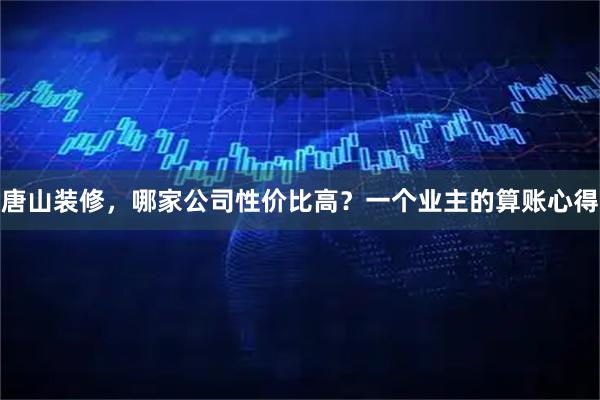 唐山装修，哪家公司性价比高？一个业主的算账心得