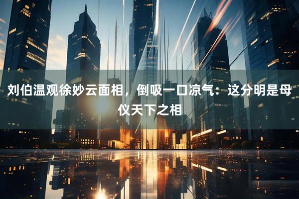 刘伯温观徐妙云面相，倒吸一口凉气：这分明是母仪天下之相