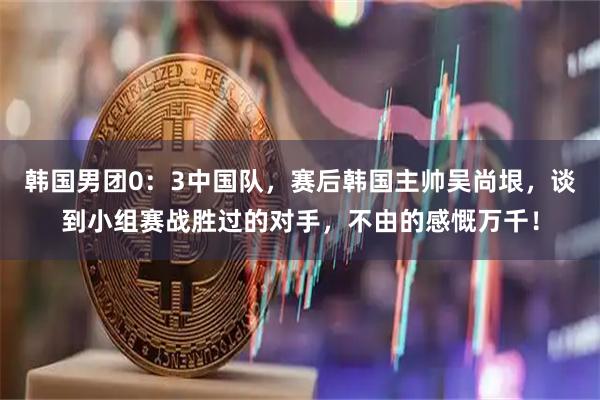 韩国男团0：3中国队，赛后韩国主帅吴尚垠，谈到小组赛战胜过的对手，不由的感慨万千！