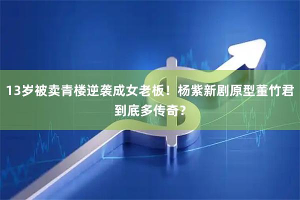 13岁被卖青楼逆袭成女老板！杨紫新剧原型董竹君到底多传奇？