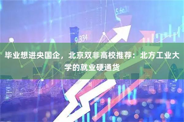 毕业想进央国企，北京双非高校推荐：北方工业大学的就业硬通货