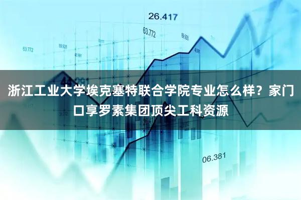 浙江工业大学埃克塞特联合学院专业怎么样？家门口享罗素集团顶尖工科资源