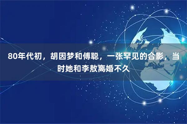 80年代初，胡因梦和傅聪，一张罕见的合影，当时她和李敖离婚不久