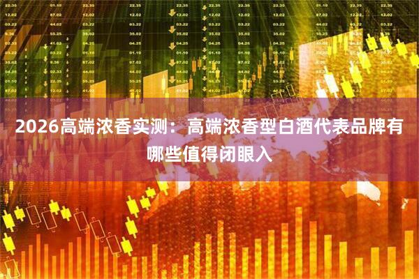 2026高端浓香实测：高端浓香型白酒代表品牌有哪些值得闭眼入