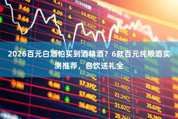2026百元白酒怕买到酒精酒？6款百元纯粮酒实测推荐，自饮送礼全