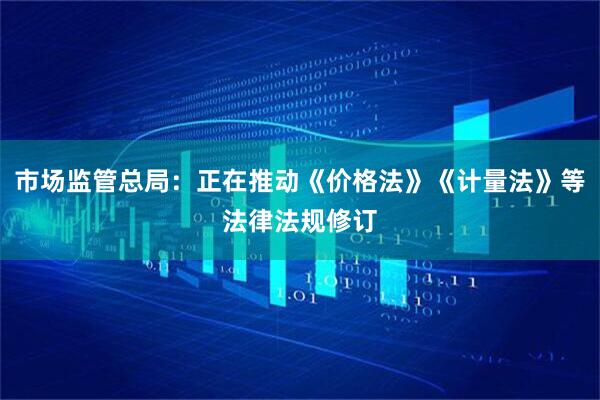 市场监管总局：正在推动《价格法》《计量法》等法律法规修订