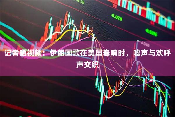 记者晒视频:伊朗国歌在美国奏响时,嘘声与欢呼声交织