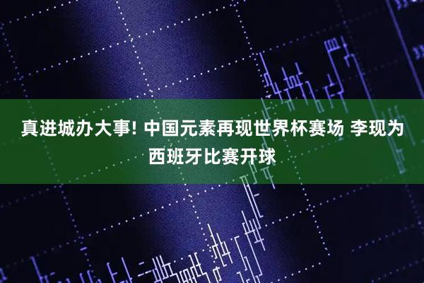 真进城办大事! 中国元素再现世界杯赛场 李现为西班牙比赛开球