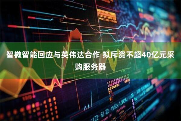 智微智能回应与英伟达合作 拟斥资不超40亿元采购服务器