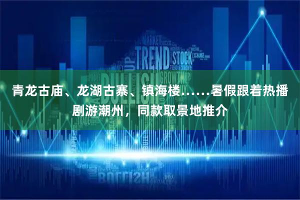 青龙古庙、龙湖古寨、镇海楼……暑假跟着热播剧游潮州，同款取景地推介