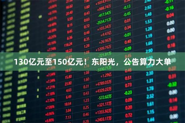 130亿元至150亿元!东阳光,公告算力大单