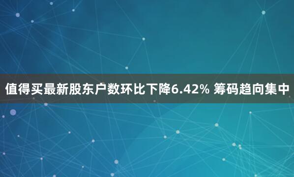 值得买最新股东户数环比下降6.42% 筹码趋向集中