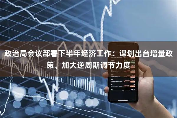 政治局会议部署下半年经济工作：谋划出台增量政策、加大逆周期调节力度