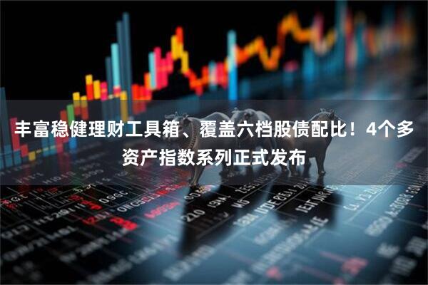 丰富稳健理财工具箱、覆盖六档股债配比！4个多资产指数系列正式发布